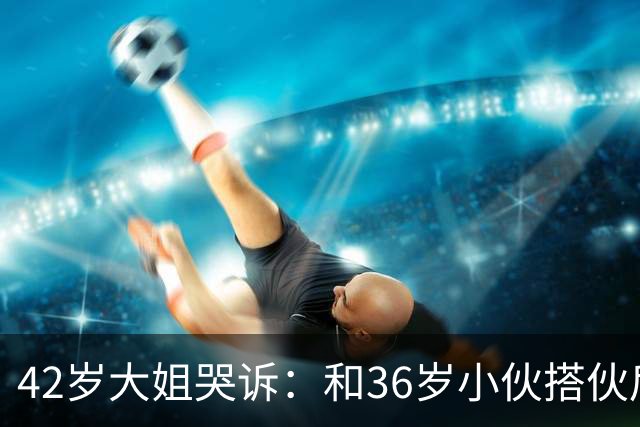 42岁大姐哭诉：和36岁小伙搭伙后，我整整三个月没睡过一个好觉